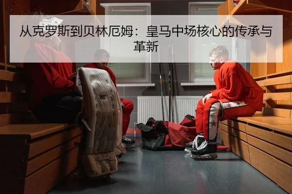 从克罗斯到贝林厄姆：皇马中场核心的传承与革新