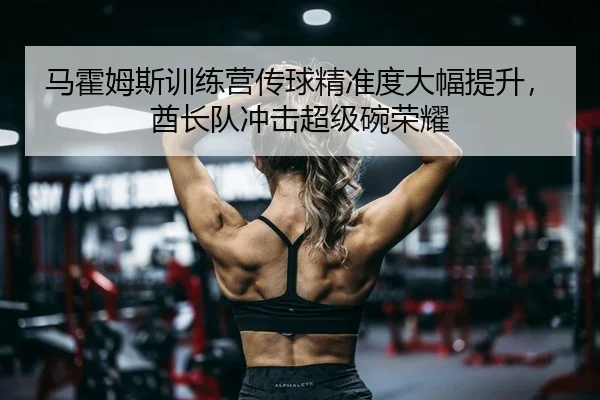 马霍姆斯训练营传球精准度大幅提升，酋长队冲击超级碗荣耀